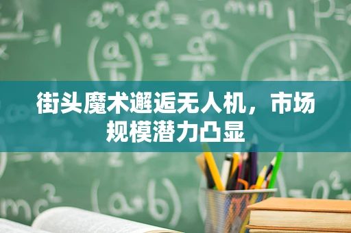 街头魔术邂逅无人机，市场规模潜力凸显