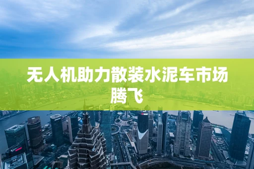 无人机助力散装水泥车市场腾飞