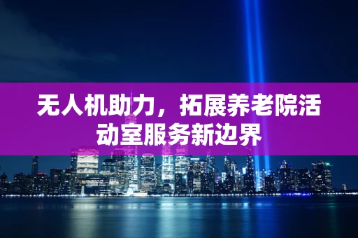 无人机助力，拓展养老院活动室服务新边界