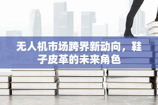 无人机市场跨界新动向，鞋子皮革的未来角色