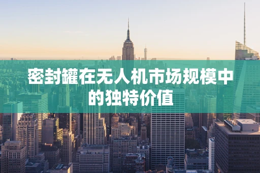 密封罐在无人机市场规模中的独特价值