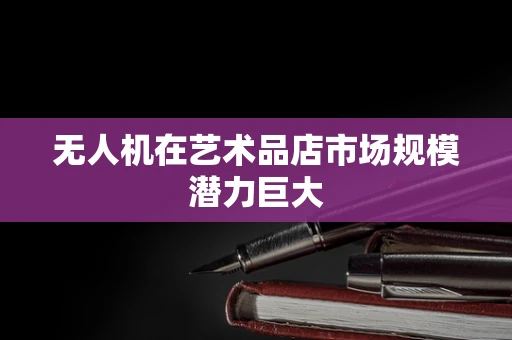 无人机在艺术品店市场规模潜力巨大