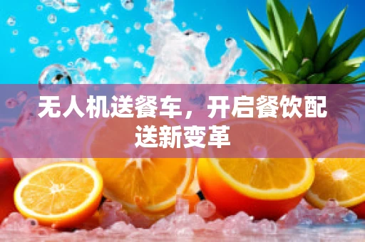 无人机送餐车，开启餐饮配送新变革