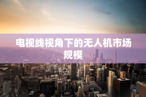 电视线视角下的无人机市场规模