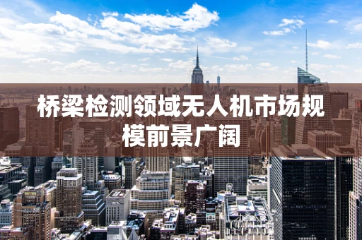 桥梁检测领域无人机市场规模前景广阔
