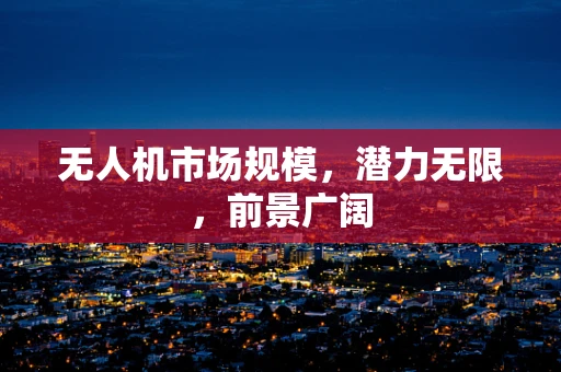 无人机市场规模，潜力无限，前景广阔