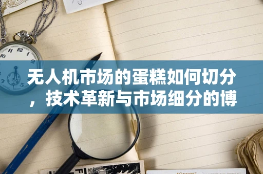 无人机市场的蛋糕如何切分，技术革新与市场细分的博弈