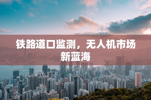 铁路道口监测，无人机市场新蓝海