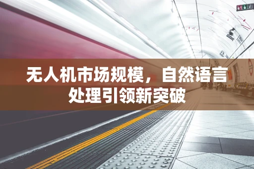 无人机市场规模，自然语言处理引领新突破
