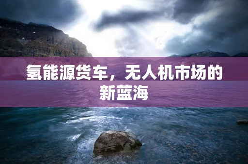 氢能源货车，无人机市场的新蓝海