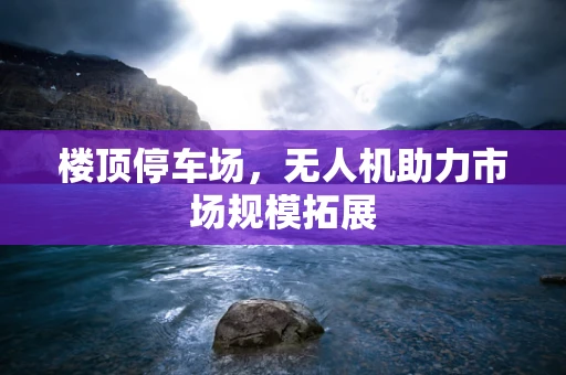 楼顶停车场，无人机助力市场规模拓展