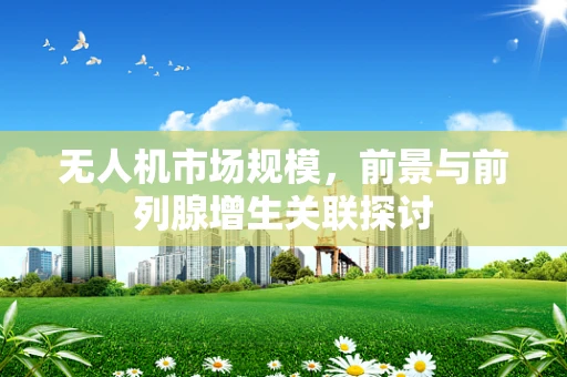 无人机市场规模，前景与前列腺增生关联探讨