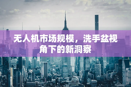 无人机市场规模，洗手盆视角下的新洞察