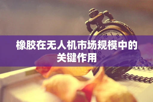 橡胶在无人机市场规模中的关键作用