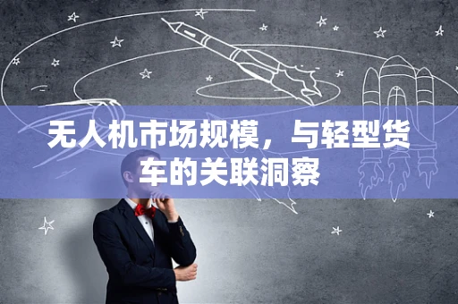 无人机市场规模，与轻型货车的关联洞察