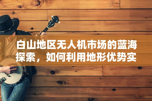 白山地区无人机市场的蓝海探索，如何利用地形优势实现精准农业应用？