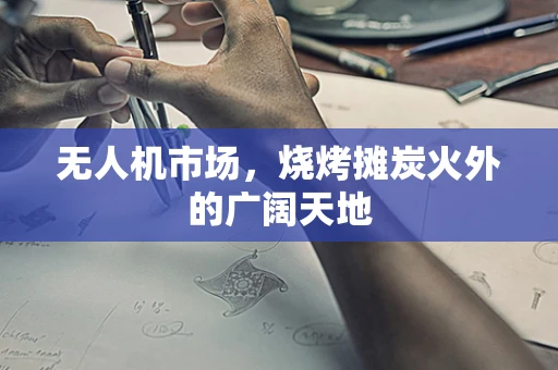 无人机市场，烧烤摊炭火外的广阔天地