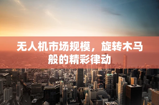 无人机市场规模，旋转木马般的精彩律动