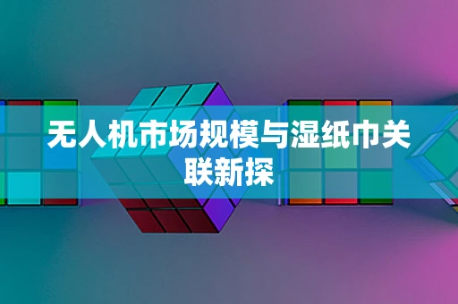 无人机市场规模与湿纸巾关联新探