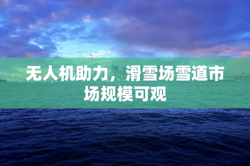 无人机助力，滑雪场雪道市场规模可观