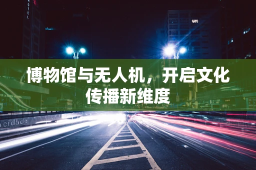 博物馆与无人机，开启文化传播新维度