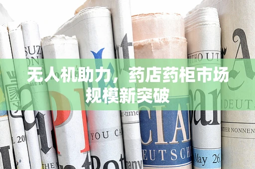 无人机助力，药店药柜市场规模新突破
