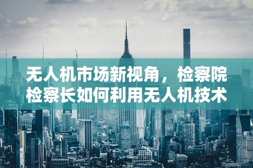 无人机市场新视角，检察院检察长如何利用无人机技术提升执法效率？