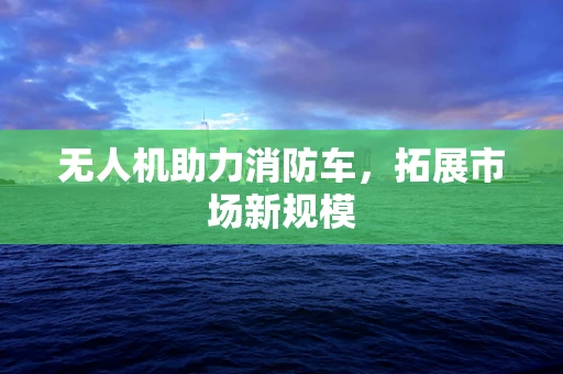 无人机助力消防车，拓展市场新规模