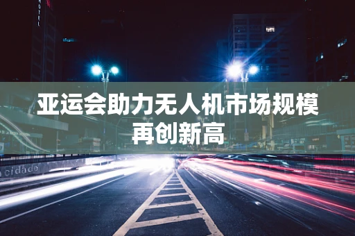 亚运会助力无人机市场规模再创新高