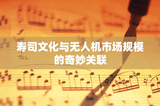 寿司文化与无人机市场规模的奇妙关联