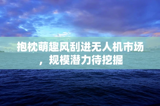 抱枕萌趣风刮进无人机市场，规模潜力待挖掘