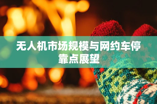 无人机市场规模与网约车停靠点展望