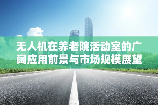 无人机在养老院活动室的广阔应用前景与市场规模展望