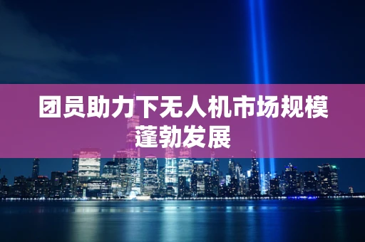团员助力下无人机市场规模蓬勃发展