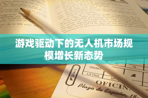 游戏驱动下的无人机市场规模增长新态势