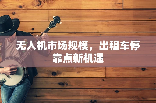 无人机市场规模，出租车停靠点新机遇