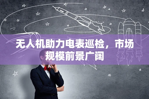 无人机助力电表巡检，市场规模前景广阔