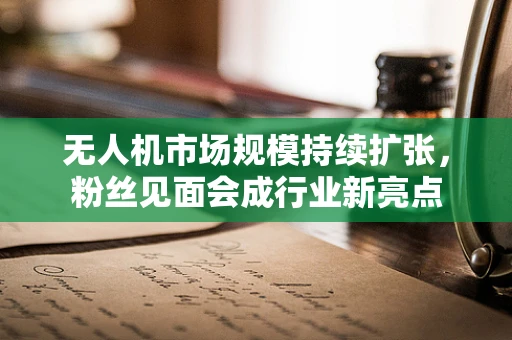 无人机市场规模持续扩张，粉丝见面会成行业新亮点