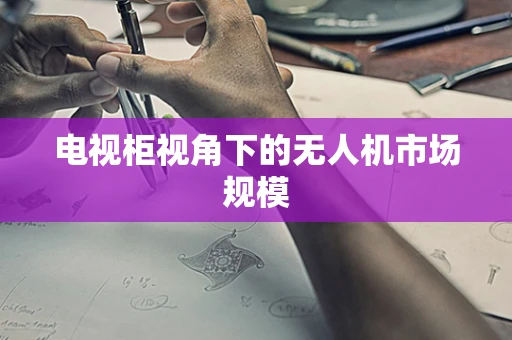电视柜视角下的无人机市场规模
