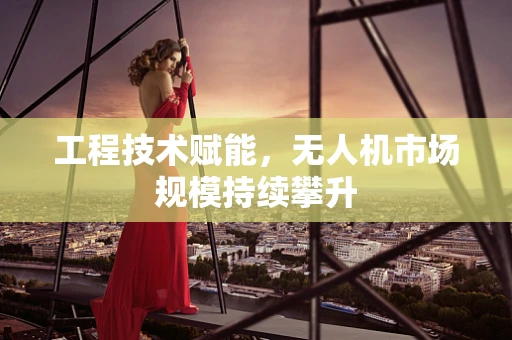 工程技术赋能，无人机市场规模持续攀升