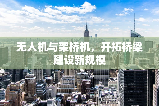 无人机与架桥机，开拓桥梁建设新规模