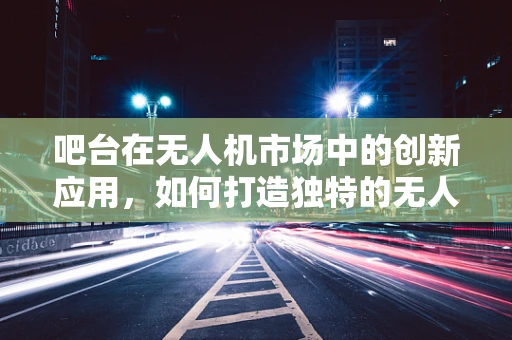 吧台在无人机市场中的创新应用，如何打造独特的无人机体验区？