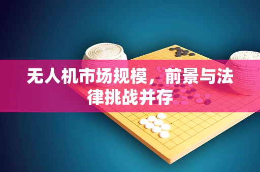 无人机市场规模，前景与法律挑战并存