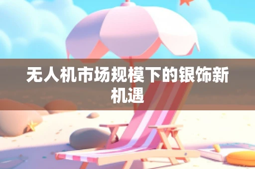无人机市场规模下的银饰新机遇