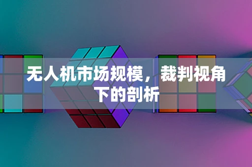 无人机市场规模，裁判视角下的剖析