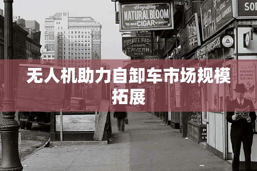 无人机助力自卸车市场规模拓展