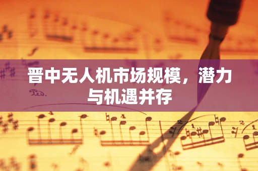 晋中无人机市场规模，潜力与机遇并存