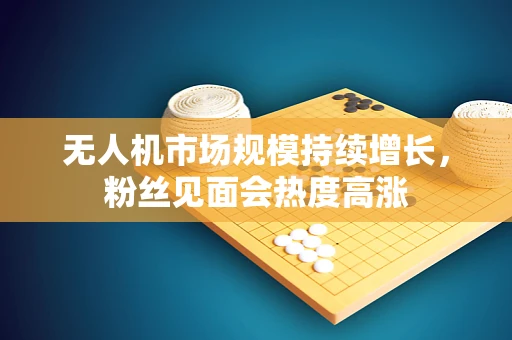 无人机市场规模持续增长，粉丝见面会热度高涨