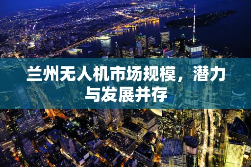 兰州无人机市场规模，潜力与发展并存