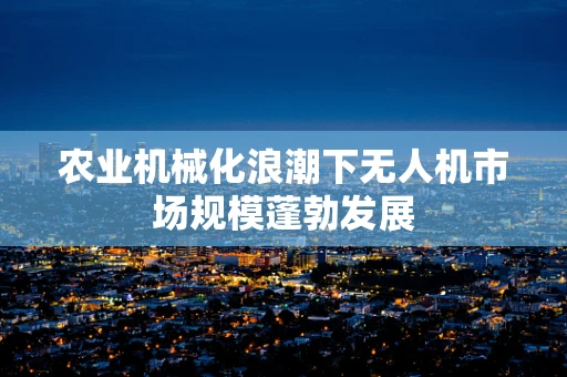 农业机械化浪潮下无人机市场规模蓬勃发展